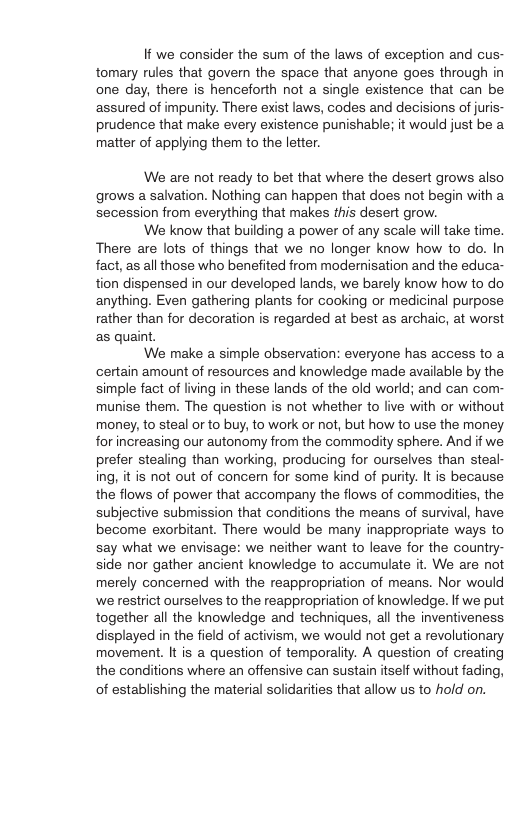 If we consider the sum of the laws of exception and cus- tomary rules that govern the space that anyone goes through in one day, there is henceforth not a single existence that can be assured of impunity. There exist laws, codes and decisions of juris- prudence that make every existence punishable; it would just be a matter of applying them to the letter. We are not ready to bet that where the desert grows also grows a salvation. Nothing can happen that does not begin with a secession from everything that makes this desert grow. We know that building a power of any scale will take time. There are lots of things that we no longer know how to do. In fact, as all those who benefited from modernisation and the educa- tion dispensed in our developed lands, we barely know how to do anything. Even gathering plants for cooking or medicinal purpose rather than for decoration is regarded at best as archaic, at worst as quaint. We make a simple observation: everyone has access to a ‘certain amount of resources and knowledge made available by the simple fact of living in these lands of the old world; and can com- munise them. The question is not whether to live with or without money, to steal or to buy, to work or not, but how to use the money for increasing our autonomy from the commodity sphere. And if we prefer stealing than working, producing for ourselves than steal- ing, it is not out of concern for some kind of purity. It is because the flows of power that accompany the flows of commodities, the subjective submission that conditions the means of survival, have become exorbitant. There would be many inappropriate ways to say what we envisage: we neither want o leave for the country- side nor gather ancient knowledge to accumulate it. We are not merely concerned with the reappropriation of means. Nor would we restrict ourselves to the reappropriation of knowledge. If we put together all the knowledge and techniques, all the inventiveness. displayed in the field of activism, we would not get a revolutionary movement. It is a question of temporality. A question of creating the conditions where an offensive can sustain itself without fading, of establishing the material solidarities that allow us to hold on.